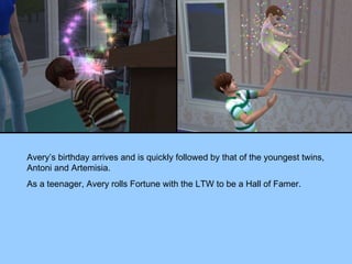 Avery’s birthday arrives and is quickly followed by that of the youngest twins, Antoni and Artemisia. As a teenager, Avery rolls Fortune with the LTW to be a Hall of Famer. 