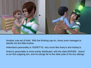Another cute set of kids!  With the thinking cap on, Avery even manages to identify his first little brother. Artemisia’s personality is 10/0/6/7/10, very much like Avery’s and Aubrey’s. Antoni’s personality is more evenly distributed, with the stats 6/9/5/8/6.  Antoni is our first outgoing sim, and he swings far to the other pole of his shy siblings. 