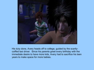 His duty done, Avery heads off to college, guided by the scarily-coiffed taxi driver.  Since his parents greet every birthday with the immediate desire to have more kids, Avery had to sacrifice his teen years to make space for more babies. 