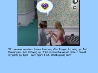 “ So, we woohooed and then not too long after, I began throwing up.  And throwing up.  And throwing up.  A lot, in case that wasn’t clear.  Then all my pants got tight.  I can’t figure it out.  What’s going on?!” 