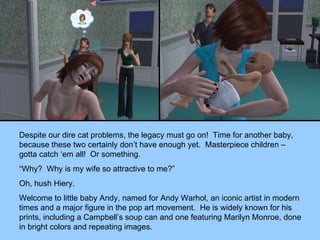 Despite our dire cat problems, the legacy must go on!  Time for another baby, because these two certainly don’t have enough yet.  Masterpiece children – gotta catch ‘em all!  Or something. “ Why?  Why is my wife so attractive to me?” Oh, hush Hiery. Welcome to little baby Andy, named for Andy Warhol, an iconic artist in modern times and a major figure in the pop art movement.  He is widely known for his prints, including a Campbell’s soup can and one featuring Marilyn Monroe, done in bright colors and repeating images. 