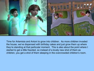 Time for Artemisia and Antoni to grow into children.  As more children invaded the house, we’ve dispensed with birthday cakes and just grow them up where they’re standing at that particular moment.  This is also about the point where I started to get a little frazzled, so instead of a lovely new shot of them as children, you get a shot of them sleeping in the overcrowded children’s room. 