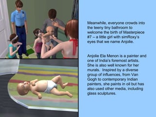 Meanwhile, everyone crowds into the teeny tiny bathroom to welcome the birth of Masterpiece #7 – a little girl with simRoxy’s eyes that we name Anjolie. Anjolie Ela Menon is a painter and one of India’s foremost artists.  She is also well known for her murals.  Inspired by a diverse group of influences, from Van Gogh to contemporary Indian painters, she paints in oil but has also used other media, including glass sculptures. 