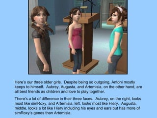 Here’s our three older girls.  Despite being so outgoing, Antoni mostly keeps to himself.  Aubrey, Augusta, and Artemisia, on the other hand, are all best friends as children and love to play together.  There’s a lot of difference in their three faces.  Aubrey, on the right, looks most like simRoxy, and Artemisia, left, looks most like Hiery.  Augusta, middle, looks a lot like Hiery including his eyes and ears but has more of simRoxy’s genes than Artemisia. 
