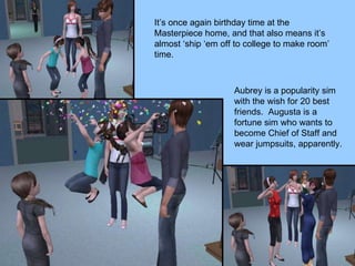 It’s once again birthday time at the Masterpiece home, and that also means it’s almost ‘ship ‘em off to college to make room’ time.  Aubrey is a popularity sim with the wish for 20 best friends.  Augusta is a fortune sim who wants to become Chief of Staff and wear jumpsuits, apparently. 
