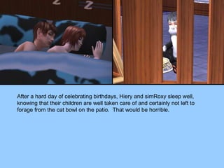 After a hard day of celebrating birthdays, Hiery and simRoxy sleep well, knowing that their children are well taken care of and certainly not left to forage from the cat bowl on the patio.  That would be horrible. 