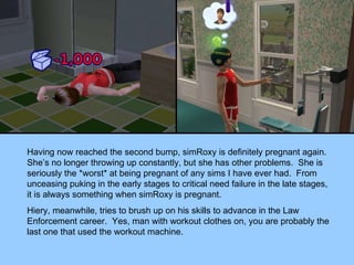 Having now reached the second bump, simRoxy is definitely pregnant again.  She’s no longer throwing up constantly, but she has other problems.  She is seriously the *worst* at being pregnant of any sims I have ever had.  From unceasing puking in the early stages to critical need failure in the late stages, it is always something when simRoxy is pregnant. Hiery, meanwhile, tries to brush up on his skills to advance in the Law Enforcement career.  Yes, man with workout clothes on, you are probably the last one that used the workout machine. 