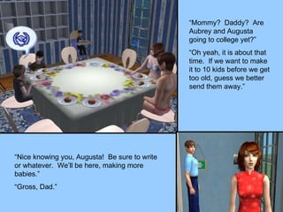 “Mommy?  Daddy?  Are Aubrey and Augusta going to college yet?” “Oh yeah, it is about that time.  If we want to make it to 10 kids before we get too old, guess we better send them away.” “Nice knowing you, Augusta!  Be sure to write or whatever.  We’ll be here, making more babies.” “Gross, Dad.” 