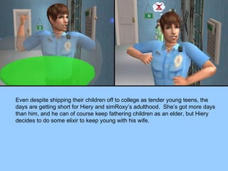 Even despite shipping their children off to college as tender young teens, the days are getting short for Hiery and simRoxy’s adulthood.  She’s got more days than him, and he can of course keep fathering children as an elder, but Hiery decides to do some elixir to keep young with his wife. 