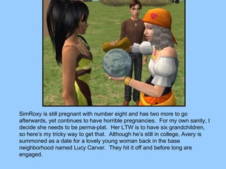 SimRoxy is still pregnant with number eight and has two more to go afterwards, yet continues to have horrible pregnancies.  For my own sanity, I decide she needs to be perma-plat.  Her LTW is to have six grandchildren, so here’s my tricky way to get that.  Although he’s still in college, Avery is summoned as a date for a lovely young woman back in the base neighborhood named Lucy Carver.  They hit it off and before long are engaged. 