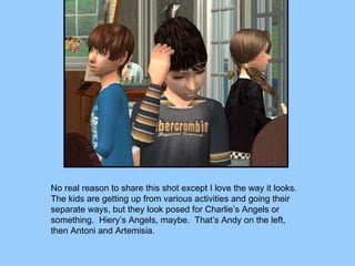 No real reason to share this shot except I love the way it looks.  The kids are getting up from various activities and going their separate ways, but they look posed for Charlie’s Angels or something.  Hiery’s Angels, maybe.  That’s Andy on the left, then Antoni and Artemisia. 