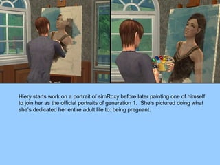 Hiery starts work on a portrait of simRoxy before later painting one of himself to join her as the official portraits of generation 1.  She’s pictured doing what she’s dedicated her entire adult life to: being pregnant. 
