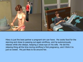 Hiery is just the best partner a pregnant sim can have.  He cooks food for the starving and close to passing out again simRoxy, and he autonomously relaxes while she sleeps, keeping a close eye on his wife.  He did this relaxing thing all the time during simRoxy’s first pregnancy, and I think it is just so sweet.  He just likes to be around her. 