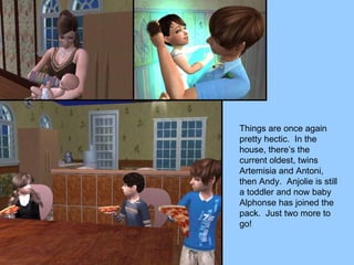 Things are once again pretty hectic.  In the house, there’s the current oldest, twins Artemisia and Antoni, then Andy.  Anjolie is still a toddler and now baby Alphonse has joined the pack.  Just two more to go! 