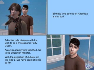 Birthday time comes for Artemisia and Antoni. Artemisa rolls pleasure with the wish to be a Professional Party Guest. Antoni is a family sim with the LTW to be Education Minister. With the exception of Aubrey, all the kids’ LTWs have been job ones so far. 