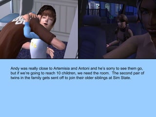 Andy was really close to Artemisia and Antoni and he’s sorry to see them go, but if we’re going to reach 10 children, we need the room.  The second pair of twins in the family gets sent off to join their older siblings at Sim State. 