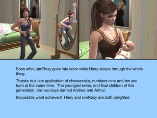 Soon after, simRoxy goes into labor while Hiery sleeps through the whole thing. Thanks to a late application of cheesecake, numbers nine and ten are born at the same time.  The youngest twins, and final children of this generation, are two boys named Andrea and Arthur. Impossible want achieved!  Hiery and simRoxy are both delighted. 