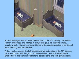 Andrea Mantegna was an Italian painter born in the 15 th  century.  He studied Roman archeology and painted in a style that gave his subjects a hard, sculptural look.  His works show evidence of the popular practice in his time of experimenting with perspective. Arthur Hughes was an English painter who worked mainly in the 19 th  century.  He is associated with the group of painters known as the Pre-Raphaelite Brotherhood.  His work is notable for a delicate style and soft, glowing color. 