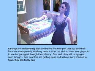 Although her childbearing days are behind her now (not that you could tell from her wants panel!), simRoxy takes a hit of the elixir to have enough youth to see her youngest through their infancy.  She and Hiery will be aging up soon though – their counters are getting close and with no more children to have, they can finally age. 