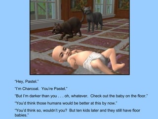 “Hey, Pastel.” “I’m Charcoal.  You’re Pastel.” “But I’m darker than you . . . oh, whatever.  Check out the baby on the floor.” “You’d think those humans would be better at this by now.” “You’d think so, wouldn’t you?  But ten kids later and they still have floor babies.” 