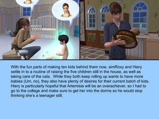 With the fun parts of making ten kids behind them now, simRoxy and Hiery settle in to a routine of raising the five children still in the house, as well as taking care of the cats.  While they both keep rolling up wants to have more babies (Um, no), they also have plenty of desires for their current batch of kids.  Hiery is particularly hopeful that Artemisia will be an overachiever, so I had to go to the college and make sure to get her into the dorms so he would stop thinking she’s a teenager still. 
