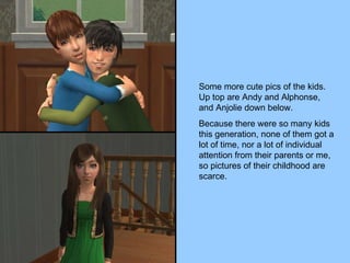 Some more cute pics of the kids.  Up top are Andy and Alphonse, and Anjolie down below. Because there were so many kids this generation, none of them got a lot of time, nor a lot of individual attention from their parents or me, so pictures of their childhood are scarce. 