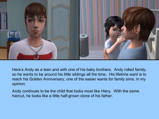 Here’s Andy as a teen and with one of his baby brothers.  Andy rolled family, so he wants to be around his little siblings all the time.  His lifetime want is to reach his Golden Anniversary, one of the easier wants for family sims, in my opinion. Andy continues to be the child that looks most like Hiery.  With the same haircut, he looks like a little half-grown clone of his father. 