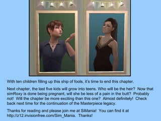 With ten children filling up this ship of fools, it’s time to end this chapter. Next chapter, the last five kids will grow into teens. Who will be the heir?  Now that simRoxy is done being pregnant, will she be less of a pain in the butt?  Probably not!  Will the chapter be more exciting than this one?  Almost definitely!  Check back next time for the continuation of the Masterpiece legacy. Thanks for reading and please join me at SiMania!  You can find it at http://z12.invisionfree.com/Sim_Mania.  Thanks! 