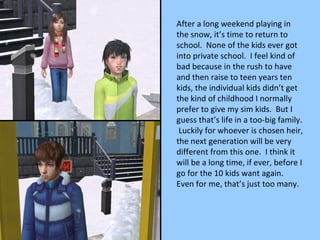 After a long weekend playing in the snow, it’s time to return to school.  None of the kids ever got into private school.  I feel kind of bad because in the rush to have and then raise to teen years ten kids, the individual kids didn’t get the kind of childhood I normally prefer to give my sim kids.  But I guess that’s life in a too-big family.  Luckily for whoever is chosen heir, the next generation will be very different from this one.  I think it will be a long time, if ever, before I go for the 10 kids want again.  Even for me, that’s just too many. 