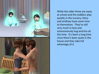 While the older three are away at school and the toddlers play quietly in the nursery, Hiery and simRoxy have some time to themselves.  They’re still very much in love and autonomously hug and kiss all the time.  It’s been a long time since there’s been quiet in the house and they take full advantage of it. 