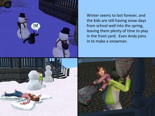 Winter seems to last forever, and the kids are still having snow days from school well into the spring, leaving them plenty of time to play in the front yard.  Even Andy joins in to make a snowman. 