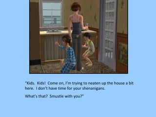 “ Kids.  Kids!  Come on, I’m trying to neaten up the house a bit here.  I don’t have time for your shenanigans.  What’s that?  Smustle with you?” 