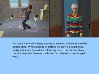First up is Hiery, who drops a bottle to grow up while in the middle of parenting.  With a change of clothes (he grew up in jodhpurs, sadly) and a new haircut, he still is very cute.  Hiery is one of my favorite sims that I’ve ever made and I’m relieved to see he aged well. 