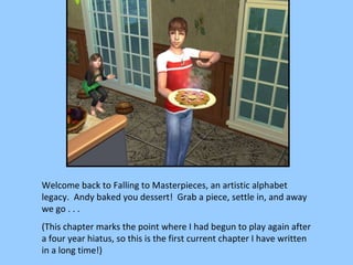 Welcome back to Falling to Masterpieces, an artistic alphabet legacy.  Andy baked you dessert!  Grab a piece, settle in, and away we go . . . (This chapter marks the point where I had begun to play again after a four year hiatus, so this is the first current chapter I have written in a long time!) 
