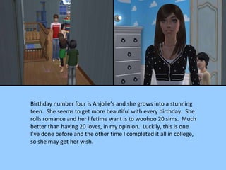 Birthday number four is Anjolie’s and she grows into a stunning teen.  She seems to get more beautiful with every birthday.  She rolls romance and her lifetime want is to woohoo 20 sims.  Much better than having 20 loves, in my opinion.  Luckily, this is one I’ve done before and the other time I completed it all in college, so she may get her wish. 