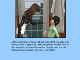 Although romance sims are not well known for being good with family, Anjolie is a great big sister.  She played with the twins in the nursery all the time and now that they are older she still talks with, congratulates, and tickles them often. 