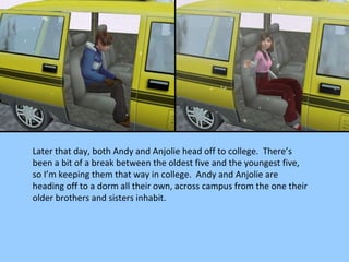 Later that day, both Andy and Anjolie head off to college.  There’s been a bit of a break between the oldest five and the youngest five, so I’m keeping them that way in college.  Andy and Anjolie are heading off to a dorm all their own, across campus from the one their older brothers and sisters inhabit. 
