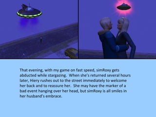 That evening, with my game on fast speed, simRoxy gets abducted while stargazing.  When she’s returned several hours later, Hiery rushes out to the street immediately to welcome her back and to reassure her.  She may have the marker of a bad event hanging over her head, but simRoxy is all smiles in her husband’s embrace. 
