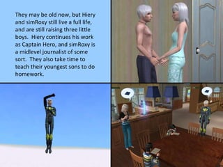 They may be old now, but Hiery and simRoxy still live a full life, and are still raising three little boys.  Hiery continues his work as Captain Hero, and simRoxy is a midlevel journalist of some sort.  They also take time to teach their youngest sons to do homework. 