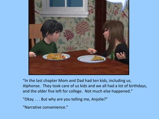 “ In the last chapter Mom and Dad had ten kids, including us, Alphonse.  They took care of us kids and we all had a lot of birthdays, and the older five left for college.  Not much else happened.” “ Okay . . . But why are you telling me, Anjolie?” “ Narrative convenience.” 