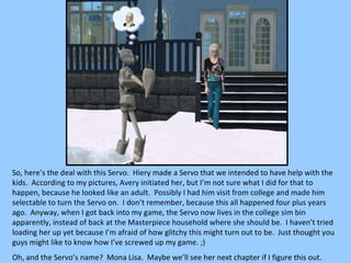 So, here’s the deal with this Servo.  Hiery made a Servo that we intended to have help with the kids.  According to my pictures, Avery initiated her, but I’m not sure what I did for that to happen, because he looked like an adult.  Possibly I had him visit from college and made him selectable to turn the Servo on.  I don’t remember, because this all happened four plus years ago.  Anyway, when I got back into my game, the Servo now lives in the college sim bin apparently, instead of back at the Masterpiece household where she should be.  I haven’t tried loading her up yet because I’m afraid of how glitchy this might turn out to be.  Just thought you guys might like to know how I’ve screwed up my game. ;) Oh, and the Servo’s name?  Mona Lisa.  Maybe we’ll see her next chapter if I figure this out. 