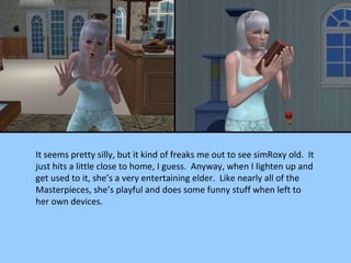 It seems pretty silly, but it kind of freaks me out to see simRoxy old.  It just hits a little close to home, I guess.  Anyway, when I lighten up and get used to it, she’s a very entertaining elder.  Like nearly all of the Masterpieces, she’s playful and does some funny stuff when left to her own devices. 