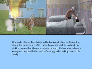 When a lightening fire strikes in the backyard, Hiery rushes out in his undies to take care of it.  Later, he comes back in to check on his kids, to see that they are safe and sound.  He has always been a loving and devoted father and he’s very good at taking care of his family. 