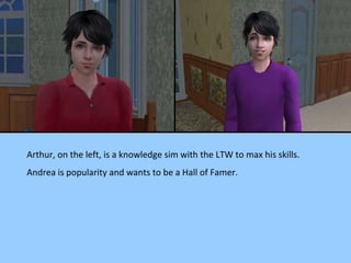 Arthur, on the left, is a knowledge sim with the LTW to max his skills. Andrea is popularity and wants to be a Hall of Famer. 