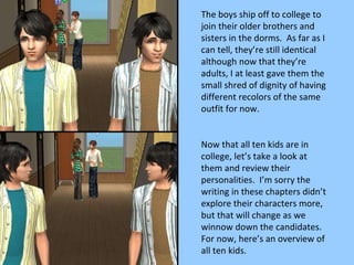 The boys ship off to college to join their older brothers and sisters in the dorms.  As far as I can tell, they’re still identical although now that they’re adults, I at least gave them the small shred of dignity of having different recolors of the same outfit for now. Now that all ten kids are in college, let’s take a look at them and review their personalities.  I’m sorry the writing in these chapters didn’t explore their characters more, but that will change as we winnow down the candidates.  For now, here’s an overview of all ten kids. 