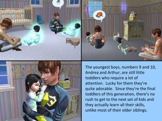 The youngest boys, numbers 9 and 10, Andrea and Arthur, are still little toddlers who require a lot of attention.  Lucky for them they’re quite adorable.  Since they’re the final toddlers of this generation, there’s no rush to get to the next set of kids and they actually learn all their skills, unlike most of their older siblings. 