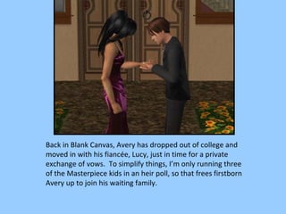 Back in Blank Canvas, Avery has dropped out of college and moved in with his fiancée, Lucy, just in time for a private exchange of vows.  To simplify things, I’m only running three of the Masterpiece kids in an heir poll, so that frees firstborn Avery up to join his waiting family. 