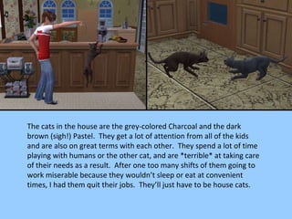 The cats in the house are the grey-colored Charcoal and the dark brown (sigh!) Pastel.  They get a lot of attention from all of the kids and are also on great terms with each other.  They spend a lot of time playing with humans or the other cat, and are *terrible* at taking care of their needs as a result.  After one too many shifts of them going to work miserable because they wouldn’t sleep or eat at convenient times, I had them quit their jobs.  They’ll just have to be house cats. 