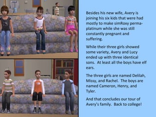 Besides his new wife, Avery is joining his six kids that were had mostly to make simRoxy perma-platinum while she was still constantly pregnant and suffering. While their three girls showed some variety, Avery and Lucy ended up with three identical sons.  At least all the boys have elf ears. The three girls are named Delilah, Missy, and Rachel.  The boys are named Cameron, Henry, and Tyler. And that concludes our tour of Avery’s family.  Back to college! 