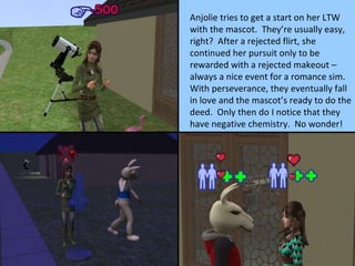 Anjolie tries to get a start on her LTW with the mascot.  They’re usually easy, right?  After a rejected flirt, she continued her pursuit only to be rewarded with a rejected makeout – always a nice event for a romance sim.  With perseverance, they eventually fall in love and the mascot’s ready to do the deed.  Only then do I notice that they have negative chemistry.  No wonder! 